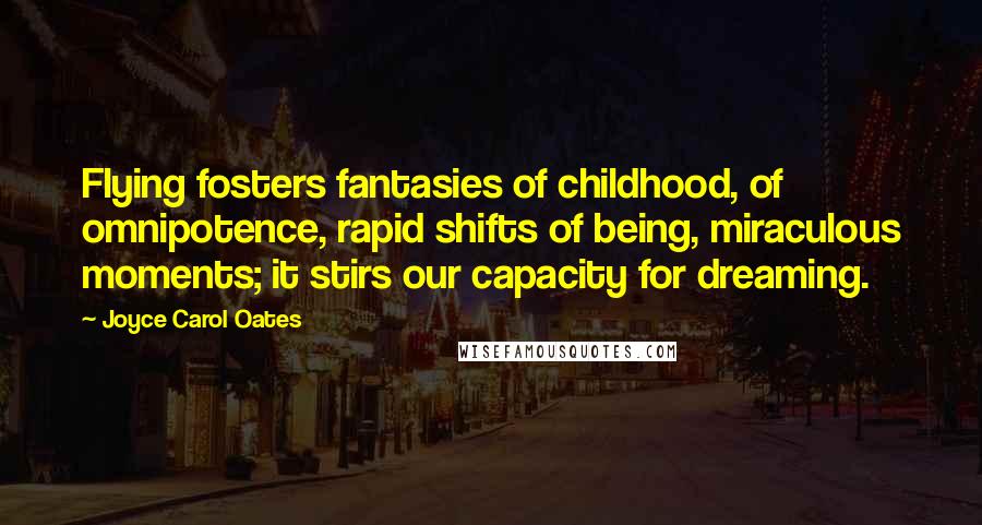 Joyce Carol Oates Quotes: Flying fosters fantasies of childhood, of omnipotence, rapid shifts of being, miraculous moments; it stirs our capacity for dreaming.