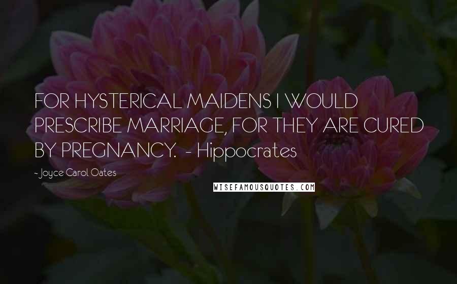 Joyce Carol Oates Quotes: FOR HYSTERICAL MAIDENS I WOULD PRESCRIBE MARRIAGE, FOR THEY ARE CURED BY PREGNANCY.  - Hippocrates