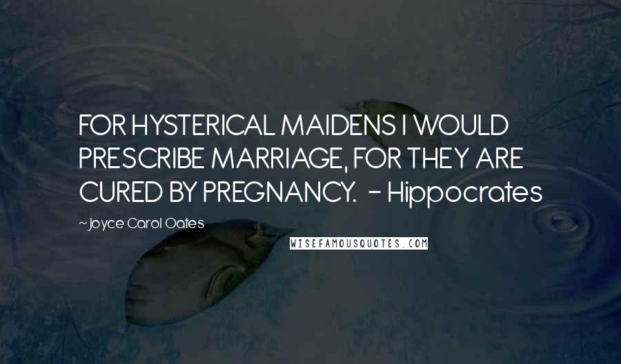 Joyce Carol Oates Quotes: FOR HYSTERICAL MAIDENS I WOULD PRESCRIBE MARRIAGE, FOR THEY ARE CURED BY PREGNANCY. - Hippocrates