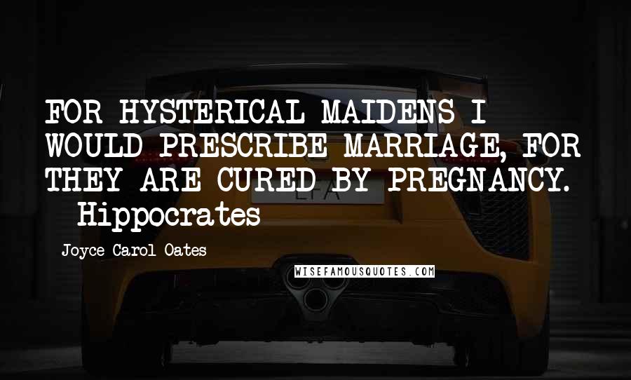 Joyce Carol Oates Quotes: FOR HYSTERICAL MAIDENS I WOULD PRESCRIBE MARRIAGE, FOR THEY ARE CURED BY PREGNANCY.  - Hippocrates