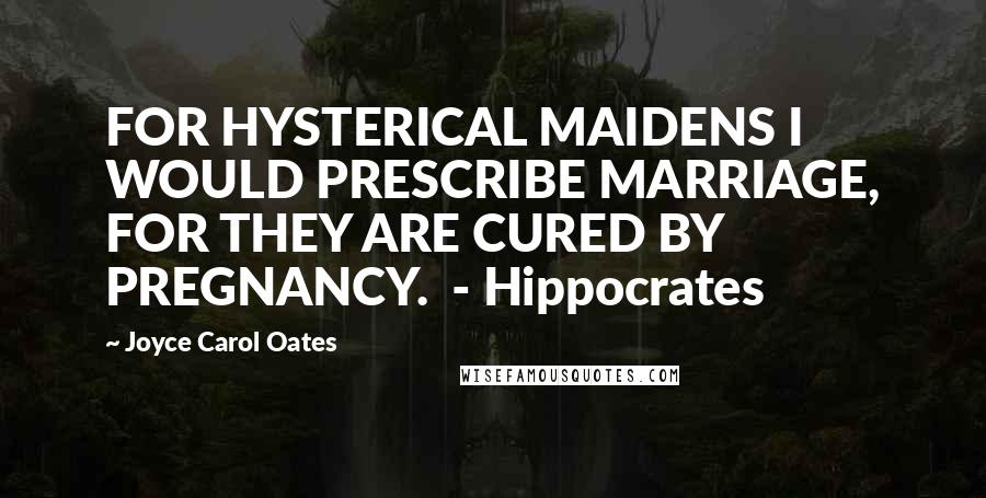 Joyce Carol Oates Quotes: FOR HYSTERICAL MAIDENS I WOULD PRESCRIBE MARRIAGE, FOR THEY ARE CURED BY PREGNANCY. - Hippocrates