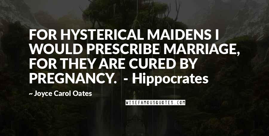 Joyce Carol Oates Quotes: FOR HYSTERICAL MAIDENS I WOULD PRESCRIBE MARRIAGE, FOR THEY ARE CURED BY PREGNANCY.  - Hippocrates