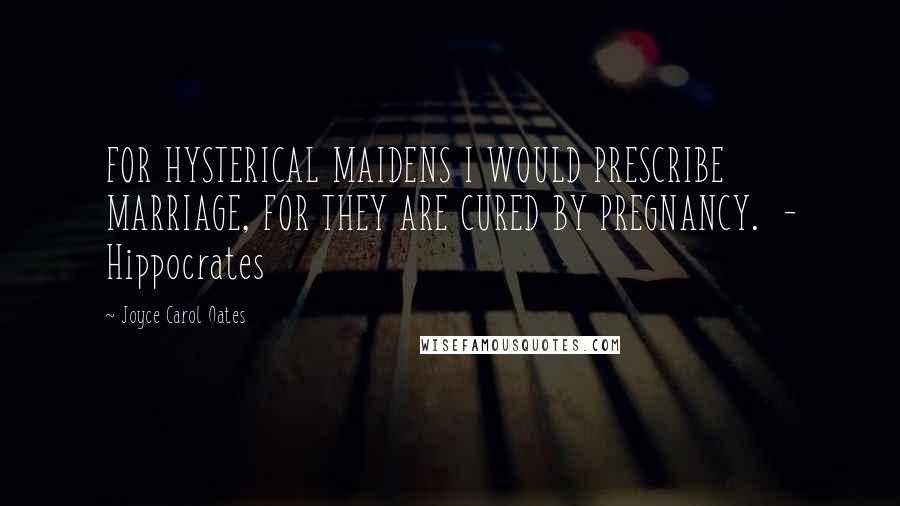 Joyce Carol Oates Quotes: FOR HYSTERICAL MAIDENS I WOULD PRESCRIBE MARRIAGE, FOR THEY ARE CURED BY PREGNANCY.  - Hippocrates