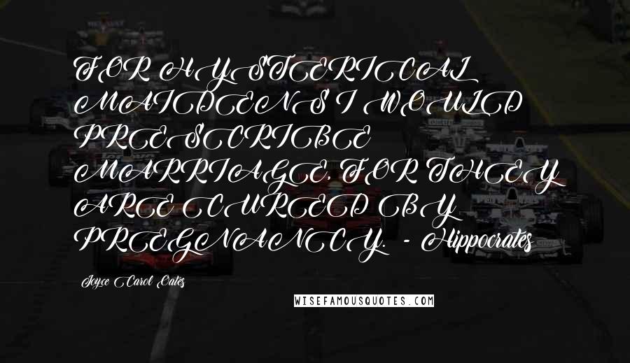 Joyce Carol Oates Quotes: FOR HYSTERICAL MAIDENS I WOULD PRESCRIBE MARRIAGE, FOR THEY ARE CURED BY PREGNANCY.  - Hippocrates