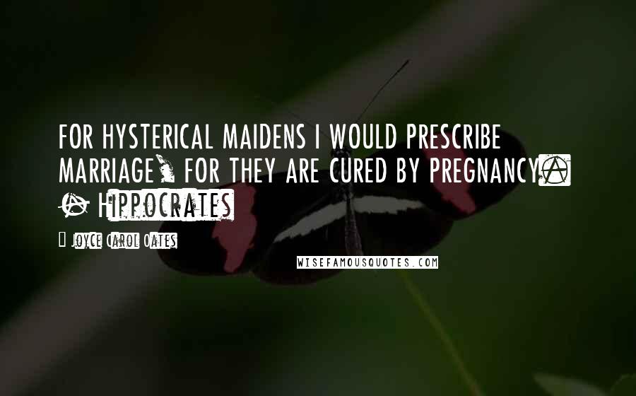 Joyce Carol Oates Quotes: FOR HYSTERICAL MAIDENS I WOULD PRESCRIBE MARRIAGE, FOR THEY ARE CURED BY PREGNANCY.  - Hippocrates