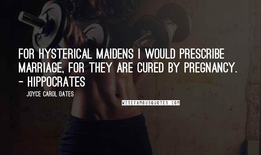 Joyce Carol Oates Quotes: FOR HYSTERICAL MAIDENS I WOULD PRESCRIBE MARRIAGE, FOR THEY ARE CURED BY PREGNANCY.  - Hippocrates