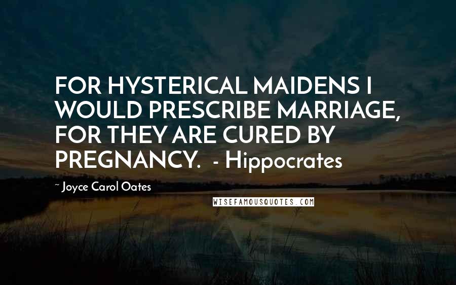 Joyce Carol Oates Quotes: FOR HYSTERICAL MAIDENS I WOULD PRESCRIBE MARRIAGE, FOR THEY ARE CURED BY PREGNANCY. - Hippocrates