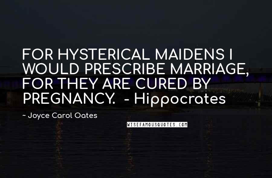 Joyce Carol Oates Quotes: FOR HYSTERICAL MAIDENS I WOULD PRESCRIBE MARRIAGE, FOR THEY ARE CURED BY PREGNANCY. - Hippocrates