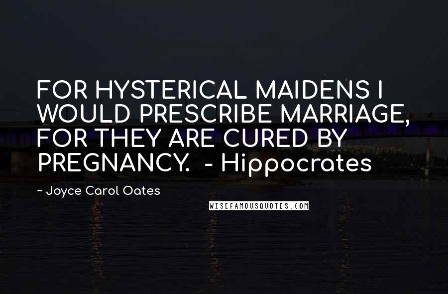 Joyce Carol Oates Quotes: FOR HYSTERICAL MAIDENS I WOULD PRESCRIBE MARRIAGE, FOR THEY ARE CURED BY PREGNANCY.  - Hippocrates