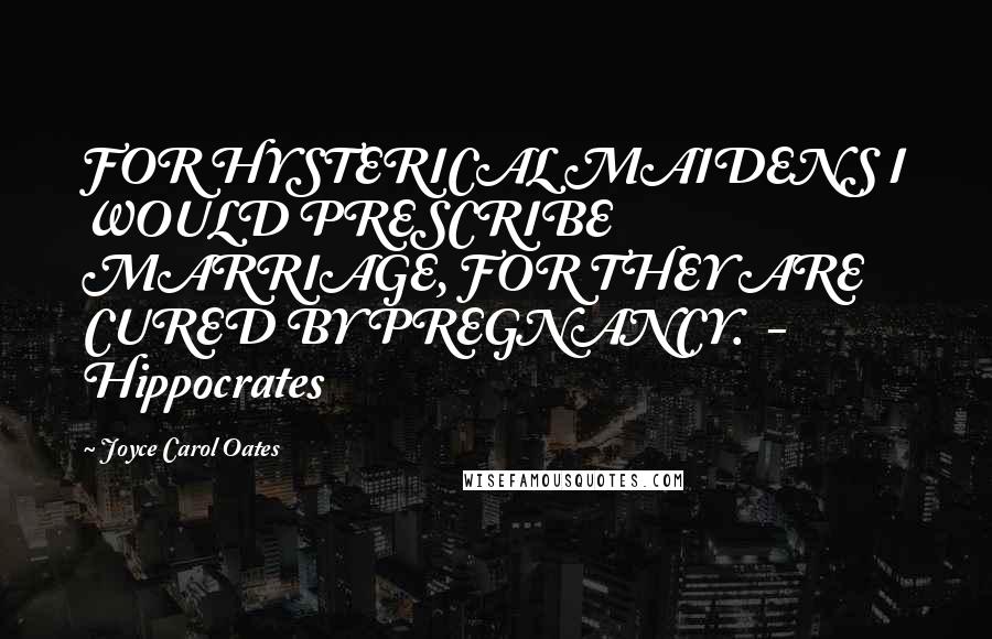 Joyce Carol Oates Quotes: FOR HYSTERICAL MAIDENS I WOULD PRESCRIBE MARRIAGE, FOR THEY ARE CURED BY PREGNANCY.  - Hippocrates