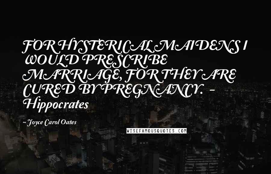 Joyce Carol Oates Quotes: FOR HYSTERICAL MAIDENS I WOULD PRESCRIBE MARRIAGE, FOR THEY ARE CURED BY PREGNANCY. - Hippocrates