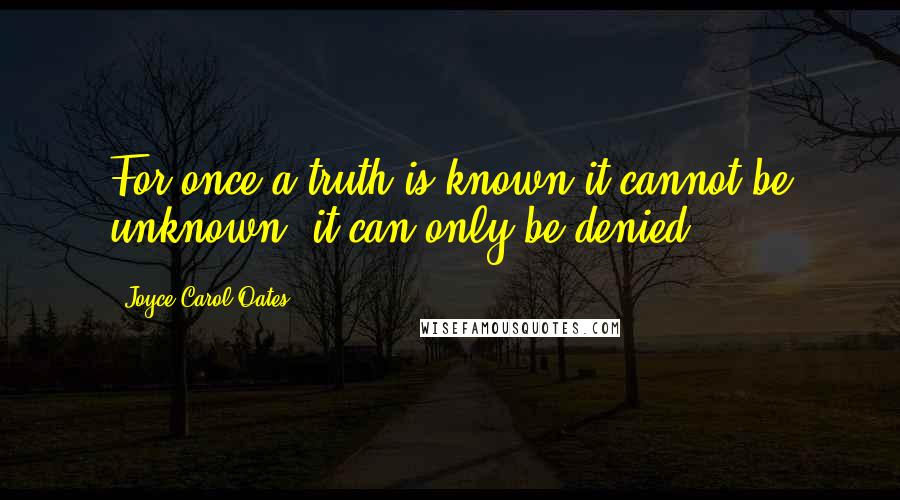 Joyce Carol Oates Quotes: For once a truth is known it cannot be unknown, it can only be denied.