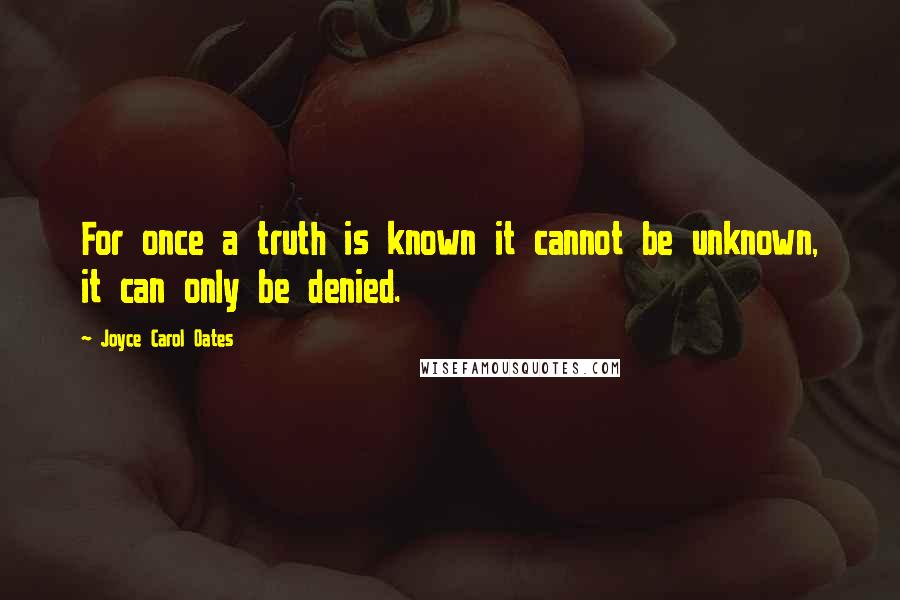 Joyce Carol Oates Quotes: For once a truth is known it cannot be unknown, it can only be denied.