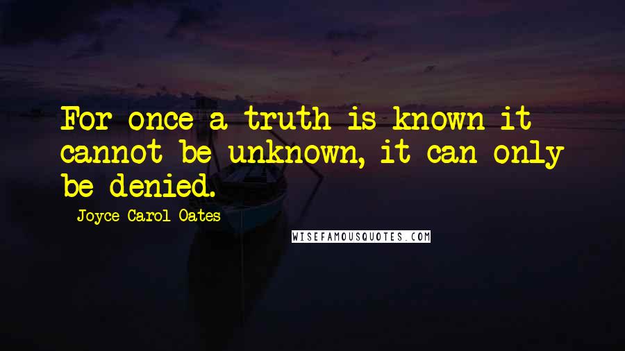 Joyce Carol Oates Quotes: For once a truth is known it cannot be unknown, it can only be denied.