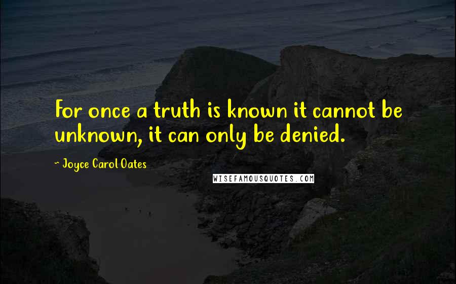 Joyce Carol Oates Quotes: For once a truth is known it cannot be unknown, it can only be denied.