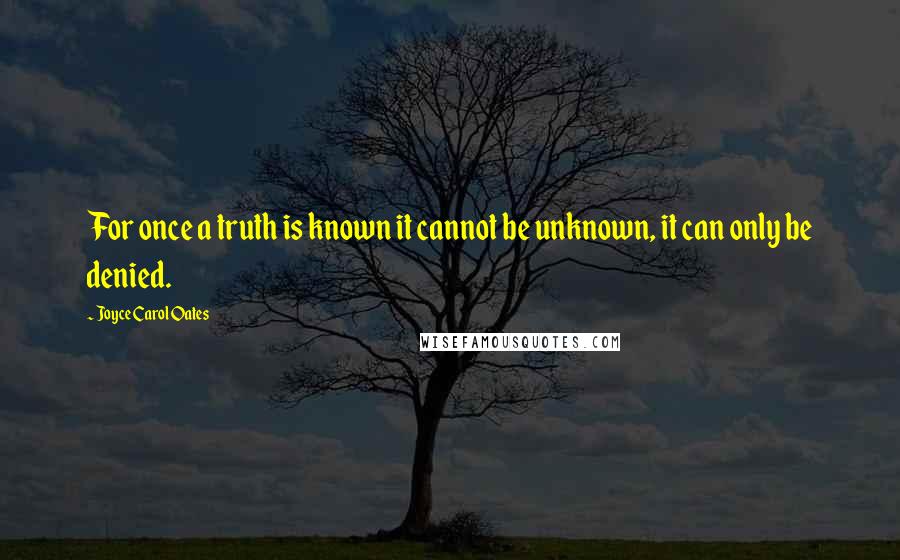 Joyce Carol Oates Quotes: For once a truth is known it cannot be unknown, it can only be denied.