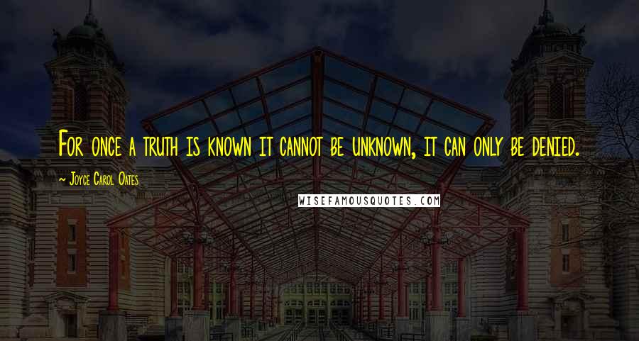 Joyce Carol Oates Quotes: For once a truth is known it cannot be unknown, it can only be denied.