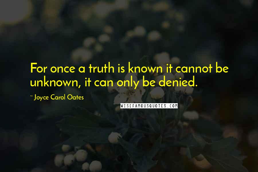 Joyce Carol Oates Quotes: For once a truth is known it cannot be unknown, it can only be denied.