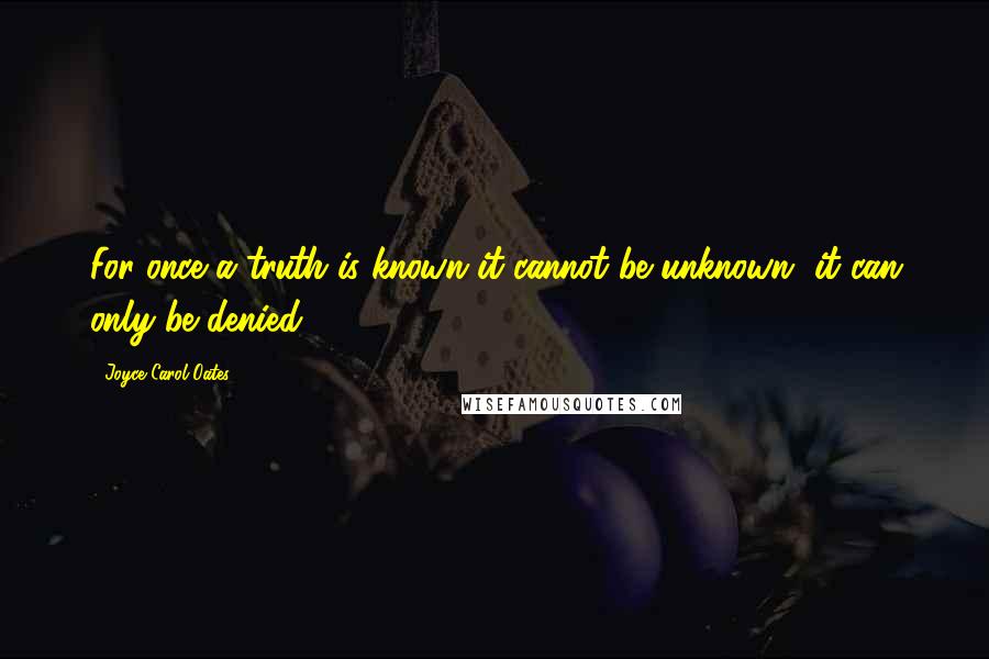 Joyce Carol Oates Quotes: For once a truth is known it cannot be unknown, it can only be denied.