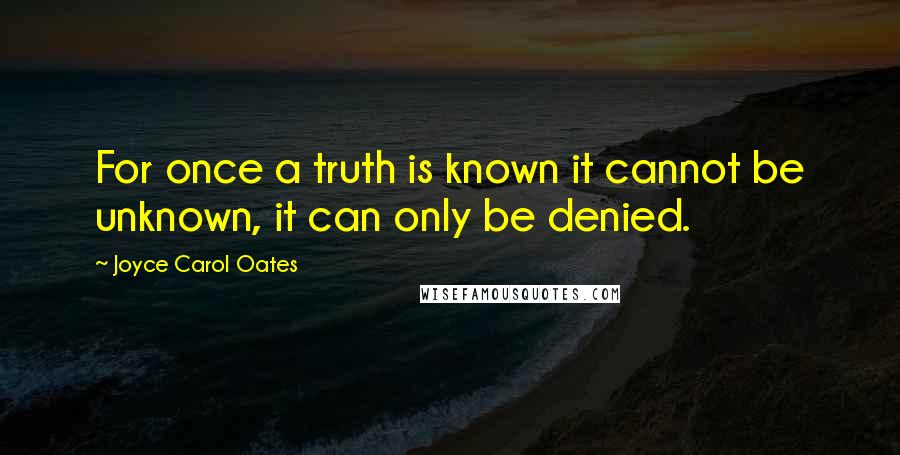 Joyce Carol Oates Quotes: For once a truth is known it cannot be unknown, it can only be denied.
