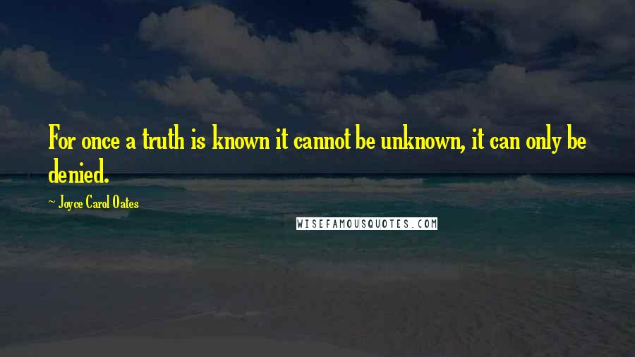 Joyce Carol Oates Quotes: For once a truth is known it cannot be unknown, it can only be denied.