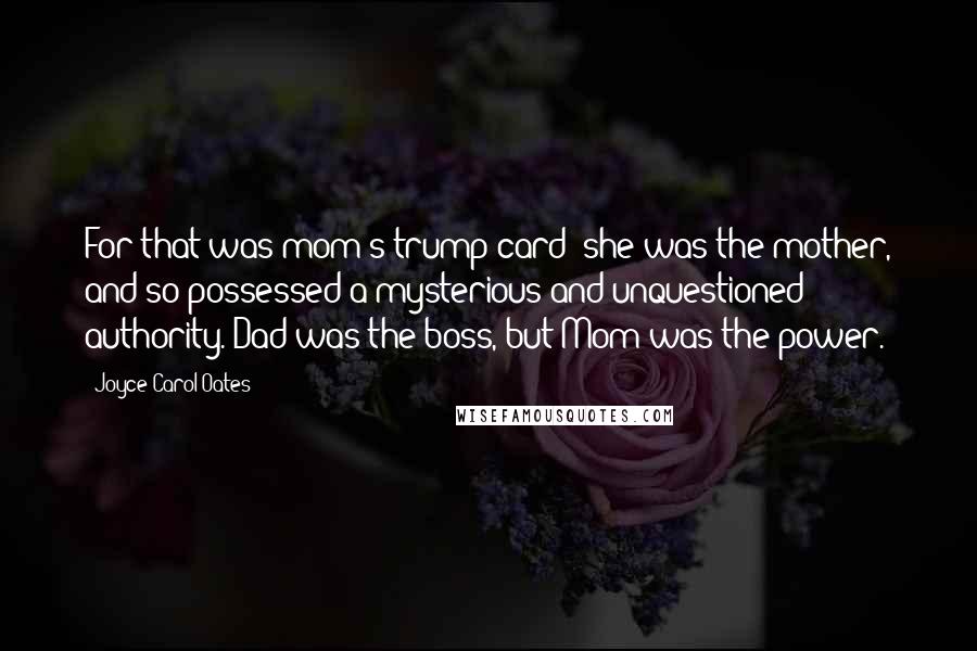 Joyce Carol Oates Quotes: For that was mom's trump card: she was the mother, and so possessed a mysterious and unquestioned authority. Dad was the boss, but Mom was the power.