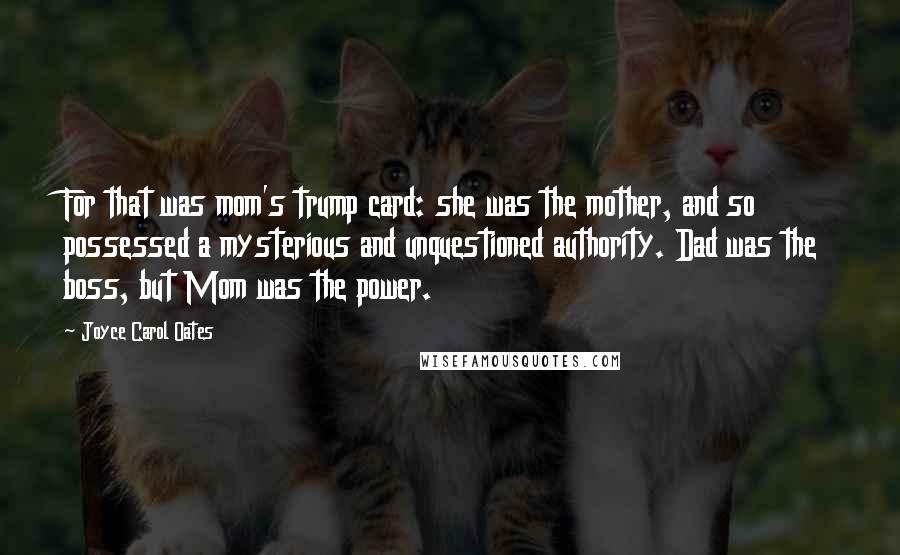 Joyce Carol Oates Quotes: For that was mom's trump card: she was the mother, and so possessed a mysterious and unquestioned authority. Dad was the boss, but Mom was the power.