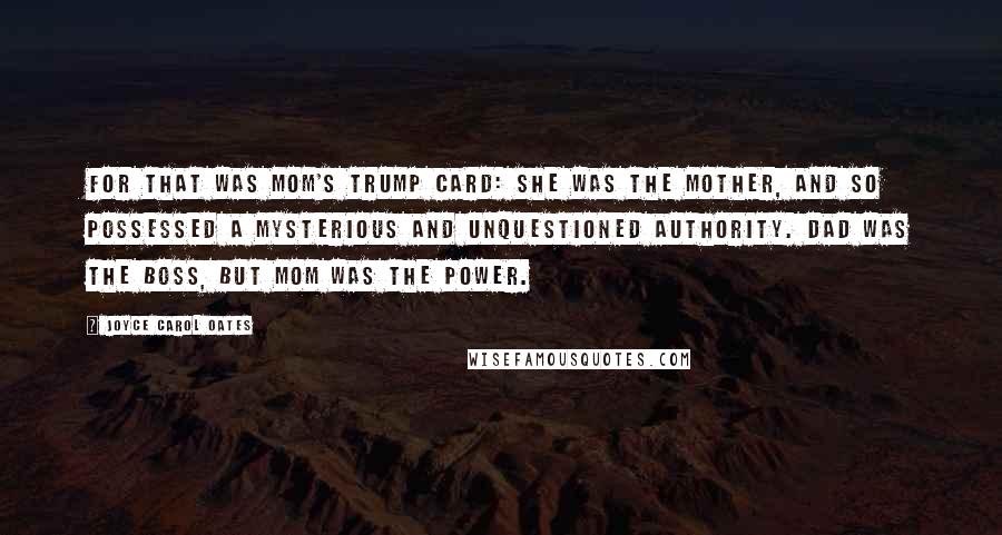 Joyce Carol Oates Quotes: For that was mom's trump card: she was the mother, and so possessed a mysterious and unquestioned authority. Dad was the boss, but Mom was the power.