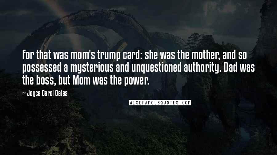 Joyce Carol Oates Quotes: For that was mom's trump card: she was the mother, and so possessed a mysterious and unquestioned authority. Dad was the boss, but Mom was the power.