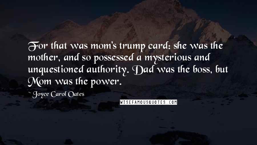 Joyce Carol Oates Quotes: For that was mom's trump card: she was the mother, and so possessed a mysterious and unquestioned authority. Dad was the boss, but Mom was the power.