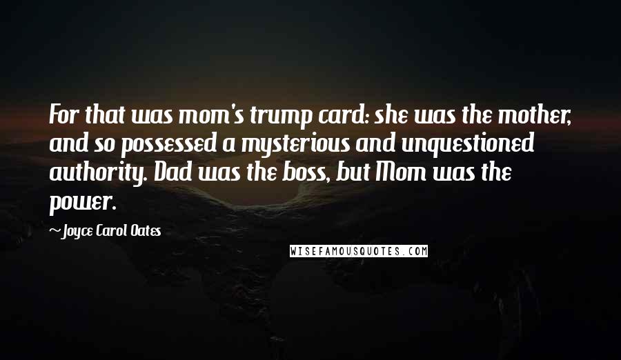 Joyce Carol Oates Quotes: For that was mom's trump card: she was the mother, and so possessed a mysterious and unquestioned authority. Dad was the boss, but Mom was the power.