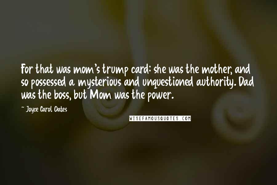 Joyce Carol Oates Quotes: For that was mom's trump card: she was the mother, and so possessed a mysterious and unquestioned authority. Dad was the boss, but Mom was the power.