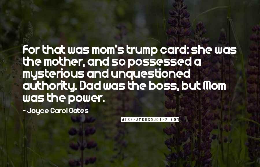 Joyce Carol Oates Quotes: For that was mom's trump card: she was the mother, and so possessed a mysterious and unquestioned authority. Dad was the boss, but Mom was the power.