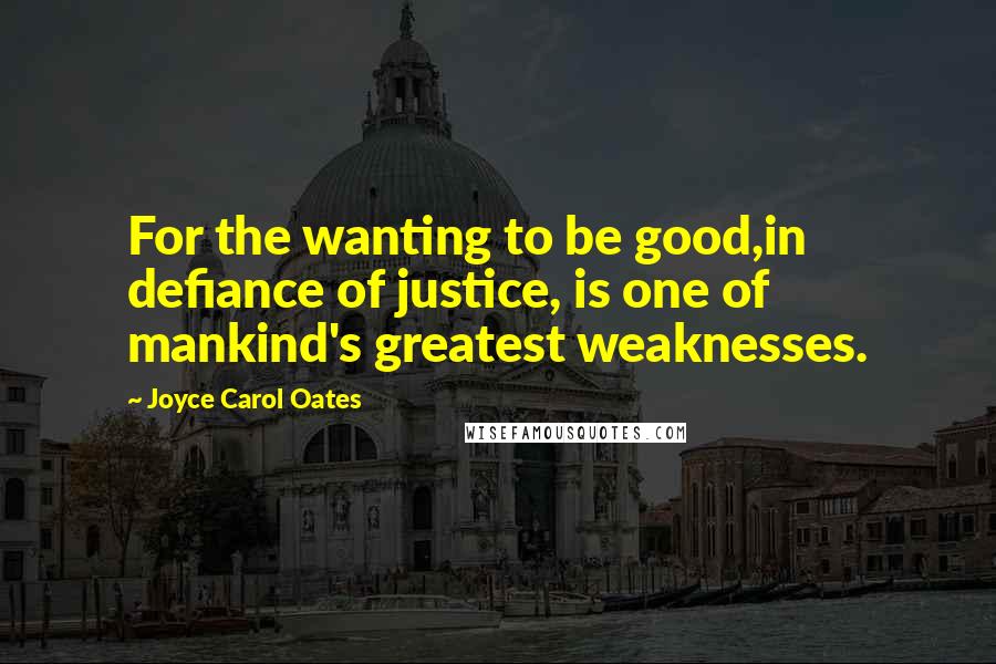 Joyce Carol Oates Quotes: For the wanting to be good,in defiance of justice, is one of mankind's greatest weaknesses.