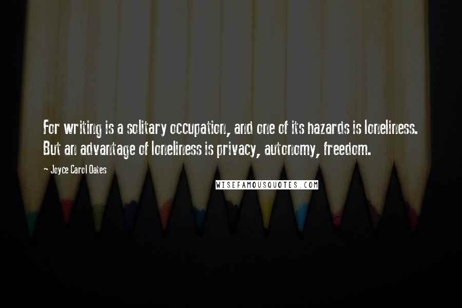 Joyce Carol Oates Quotes: For writing is a solitary occupation, and one of its hazards is loneliness. But an advantage of loneliness is privacy, autonomy, freedom.