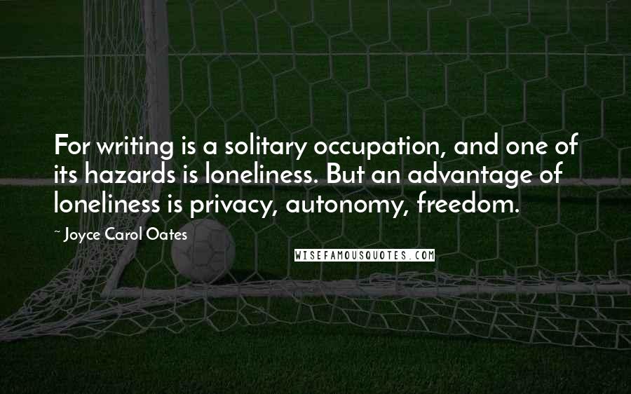 Joyce Carol Oates Quotes: For writing is a solitary occupation, and one of its hazards is loneliness. But an advantage of loneliness is privacy, autonomy, freedom.