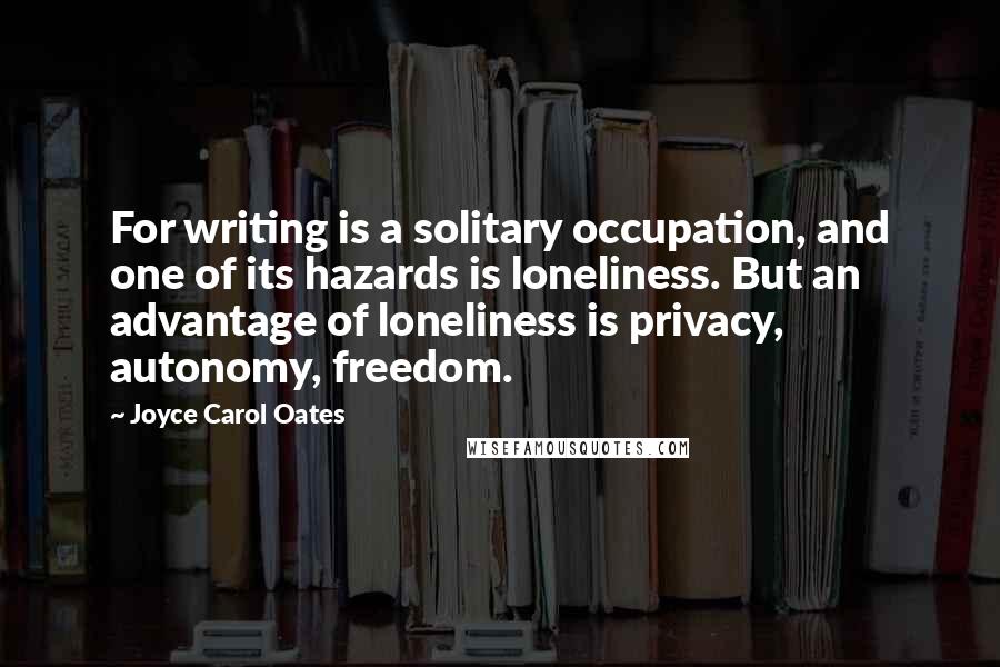 Joyce Carol Oates Quotes: For writing is a solitary occupation, and one of its hazards is loneliness. But an advantage of loneliness is privacy, autonomy, freedom.