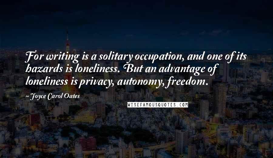 Joyce Carol Oates Quotes: For writing is a solitary occupation, and one of its hazards is loneliness. But an advantage of loneliness is privacy, autonomy, freedom.