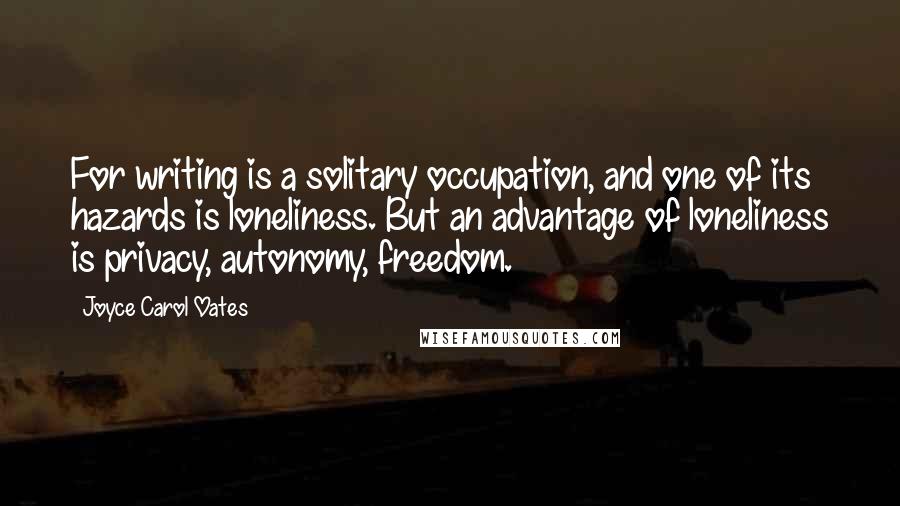 Joyce Carol Oates Quotes: For writing is a solitary occupation, and one of its hazards is loneliness. But an advantage of loneliness is privacy, autonomy, freedom.