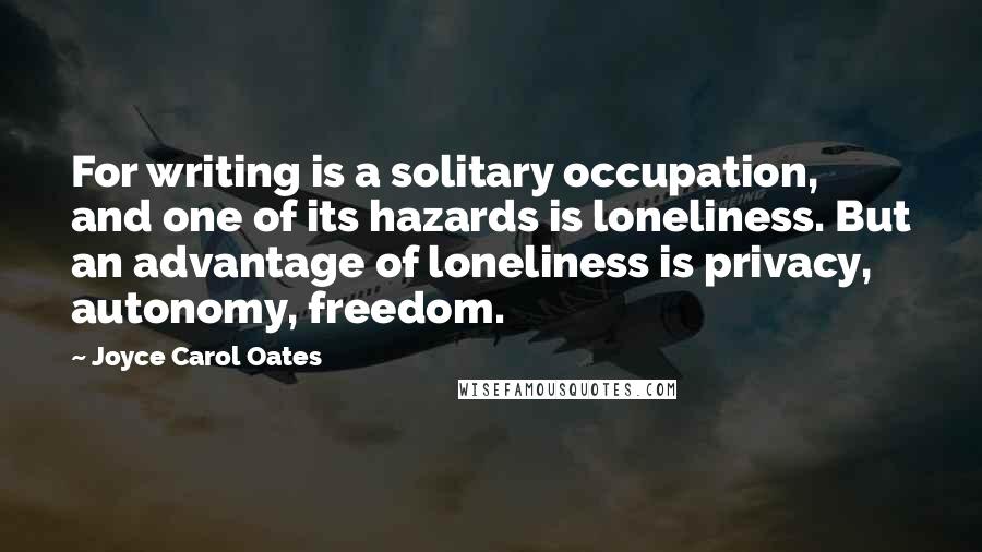 Joyce Carol Oates Quotes: For writing is a solitary occupation, and one of its hazards is loneliness. But an advantage of loneliness is privacy, autonomy, freedom.