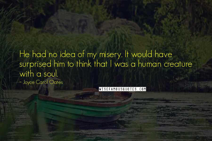 Joyce Carol Oates Quotes: He had no idea of my misery. It would have surprised him to think that I was a human creature with a soul.