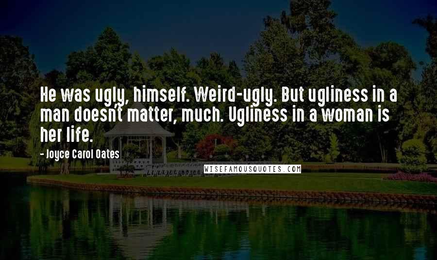 Joyce Carol Oates Quotes: He was ugly, himself. Weird-ugly. But ugliness in a man doesn't matter, much. Ugliness in a woman is her life.