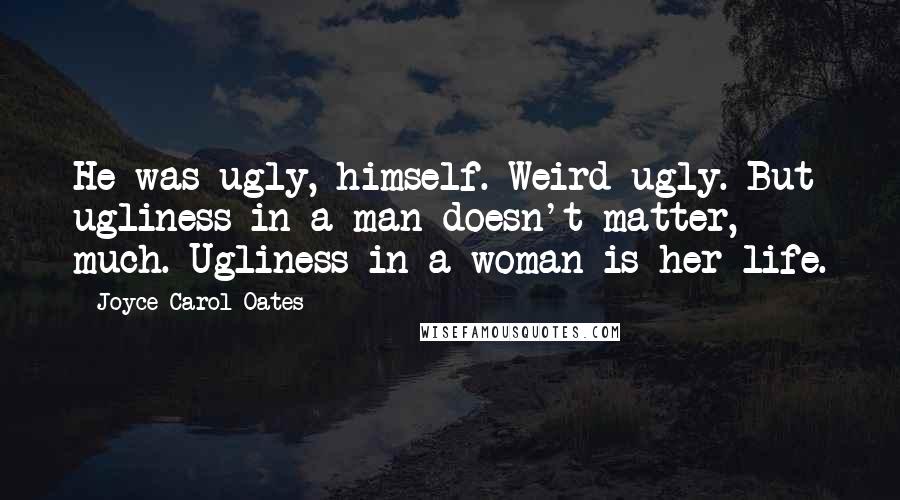 Joyce Carol Oates Quotes: He was ugly, himself. Weird-ugly. But ugliness in a man doesn't matter, much. Ugliness in a woman is her life.