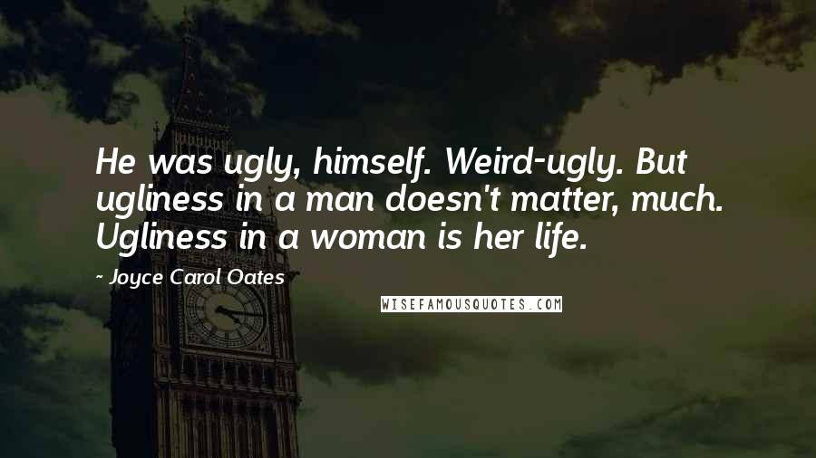 Joyce Carol Oates Quotes: He was ugly, himself. Weird-ugly. But ugliness in a man doesn't matter, much. Ugliness in a woman is her life.