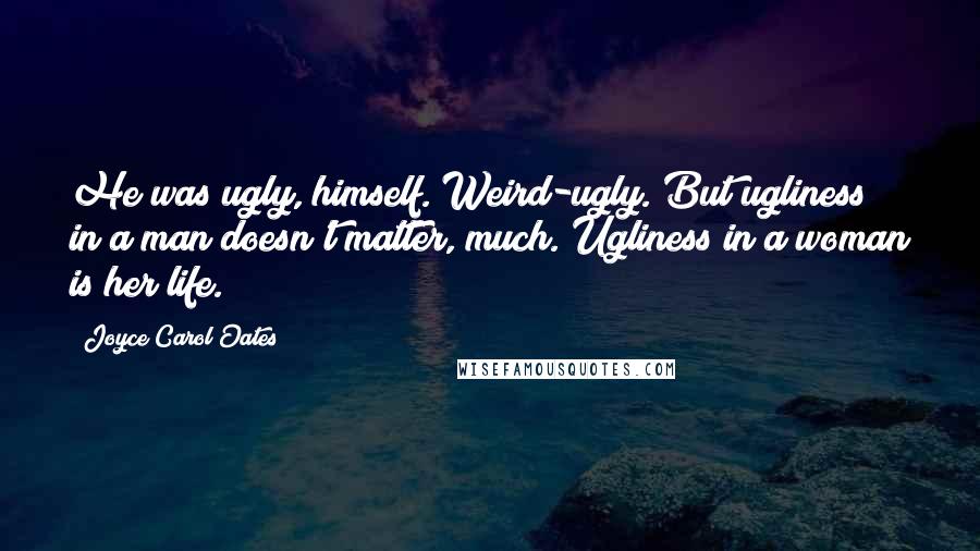 Joyce Carol Oates Quotes: He was ugly, himself. Weird-ugly. But ugliness in a man doesn't matter, much. Ugliness in a woman is her life.