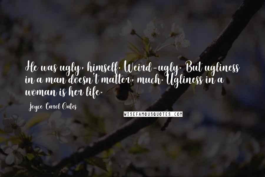 Joyce Carol Oates Quotes: He was ugly, himself. Weird-ugly. But ugliness in a man doesn't matter, much. Ugliness in a woman is her life.