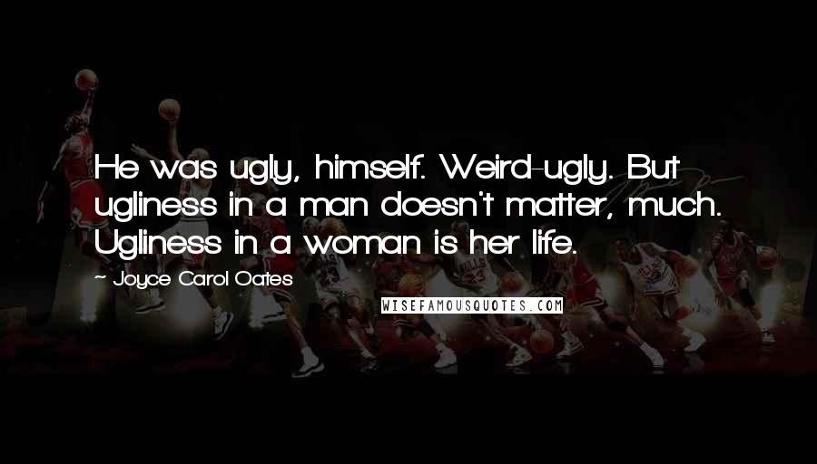 Joyce Carol Oates Quotes: He was ugly, himself. Weird-ugly. But ugliness in a man doesn't matter, much. Ugliness in a woman is her life.