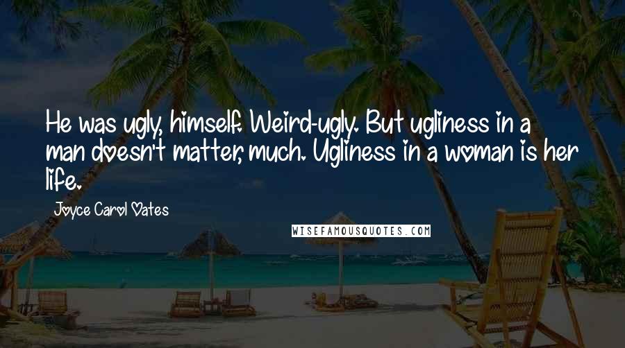 Joyce Carol Oates Quotes: He was ugly, himself. Weird-ugly. But ugliness in a man doesn't matter, much. Ugliness in a woman is her life.