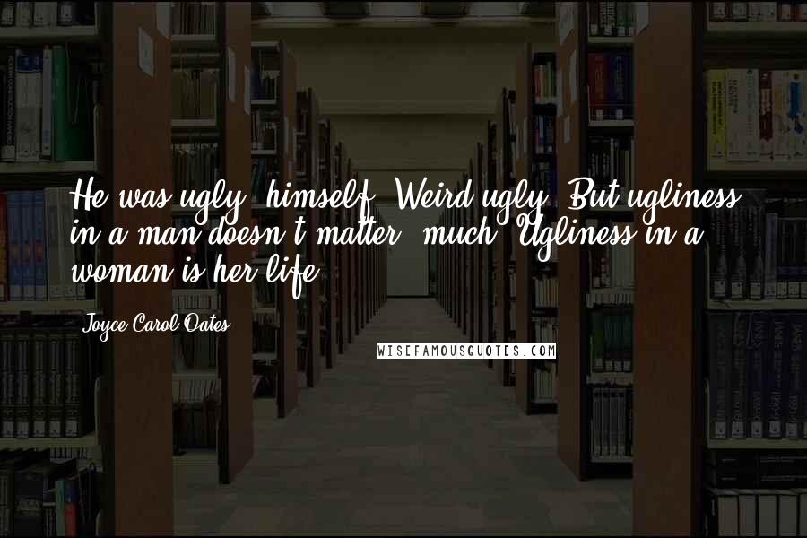 Joyce Carol Oates Quotes: He was ugly, himself. Weird-ugly. But ugliness in a man doesn't matter, much. Ugliness in a woman is her life.