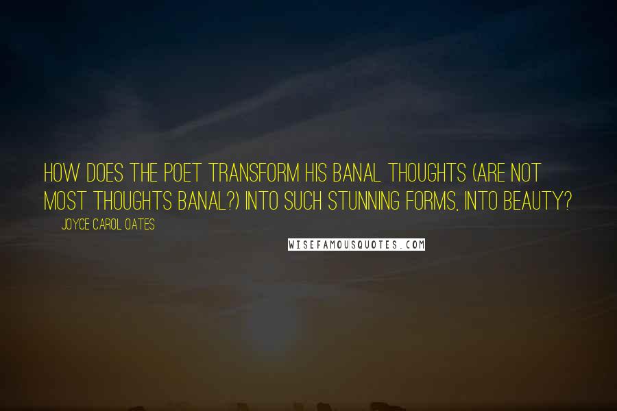 Joyce Carol Oates Quotes: How does the poet transform his banal thoughts (are not most thoughts banal?) into such stunning forms, into beauty?